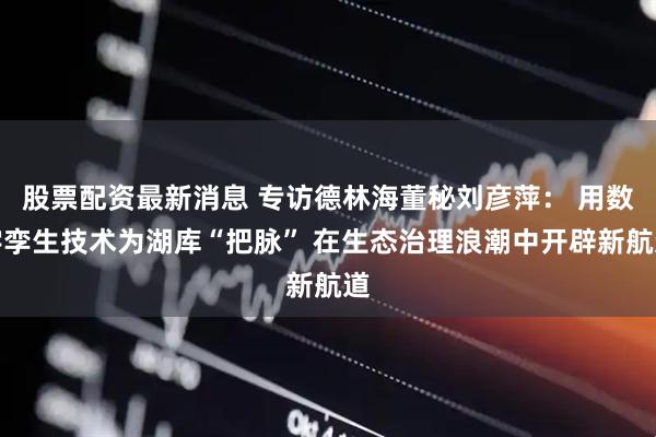 股票配资最新消息 专访德林海董秘刘彦萍： 用数字孪生技术为湖库“把脉” 在生态治理浪潮中开辟新航道