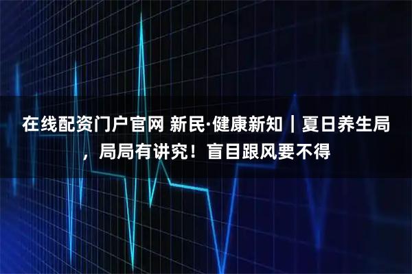 在线配资门户官网 新民·健康新知｜夏日养生局，局局有讲究！盲目跟风要不得