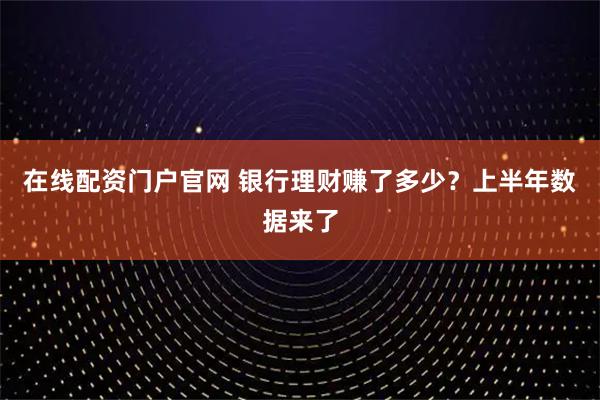 在线配资门户官网 银行理财赚了多少？上半年数据来了