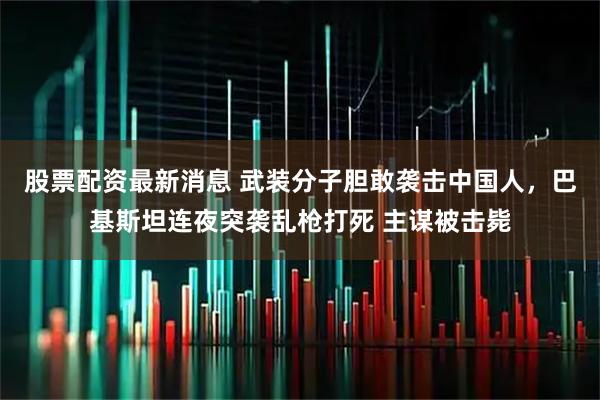 股票配资最新消息 武装分子胆敢袭击中国人，巴基斯坦连夜突袭乱枪打死 主谋被击毙