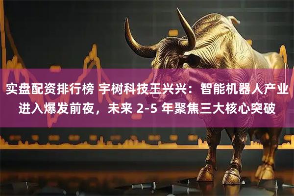 实盘配资排行榜 宇树科技王兴兴：智能机器人产业进入爆发前夜，未来 2-5 年聚焦三大核心突破