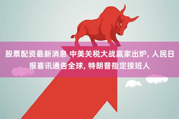 股票配资最新消息 中美关税大战赢家出炉, 人民日报喜讯通告全球, 特朗普指定接班人