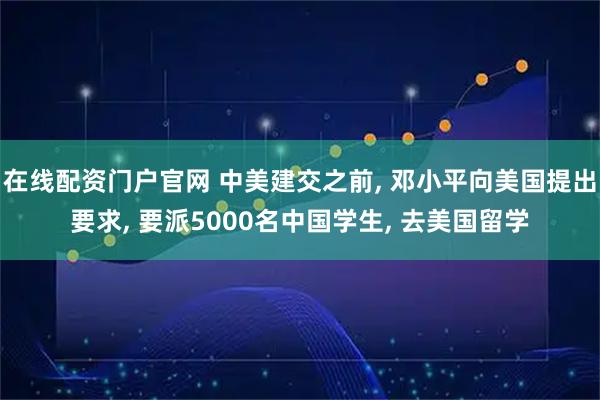 在线配资门户官网 中美建交之前, 邓小平向美国提出要求, 要派5000名中国学生, 去美国留学