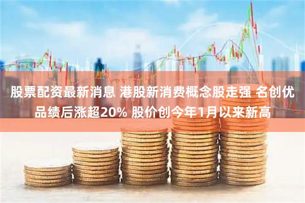 股票配资最新消息 港股新消费概念股走强 名创优品绩后涨超20% 股价创今年1月以来新高