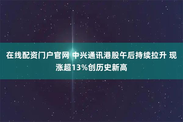 在线配资门户官网 中兴通讯港股午后持续拉升 现涨超13%创历史新高