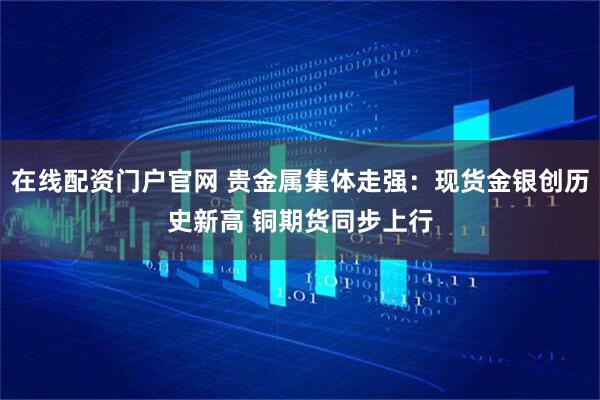 在线配资门户官网 贵金属集体走强：现货金银创历史新高 铜期货同步上行