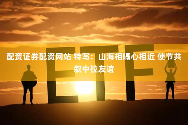 配资证券配资网站 特写：山海相隔心相近 使节共叙中拉友谊